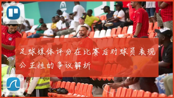 足球媒体评分在比赛后对球员表现公正性的争议解析