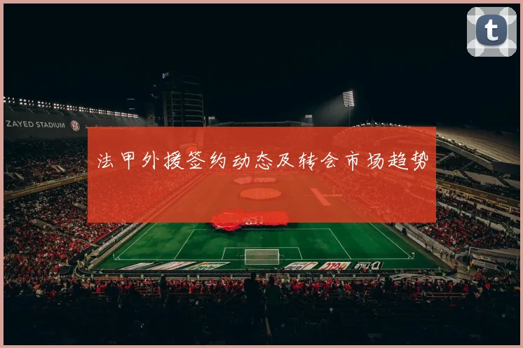 法甲外援签约动态及转会市场趋势